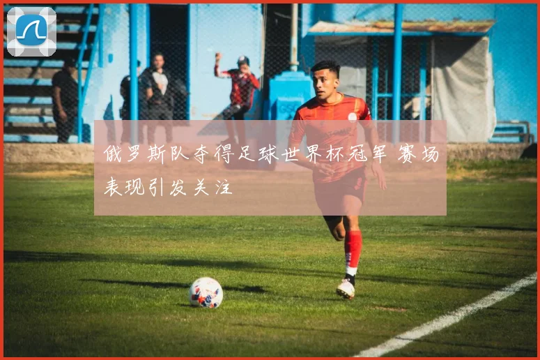 俄罗斯队夺得足球世界杯冠军 赛场表现引发关注