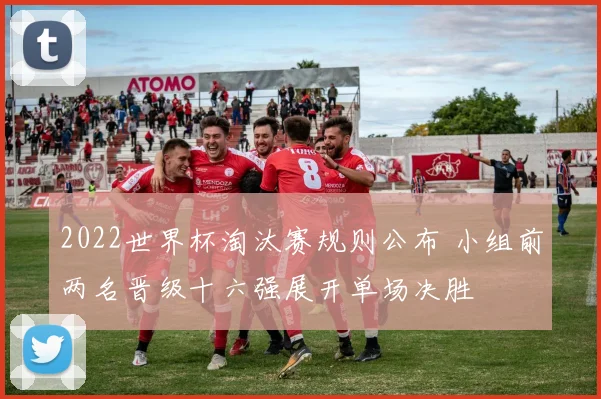2022世界杯淘汰赛规则公布 小组前两名晋级十六强展开单场决胜