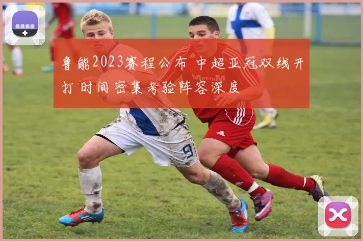 鲁能2023赛程公布 中超亚冠双线开打 时间密集考验阵容深度